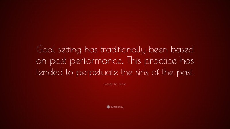 Joseph M. Juran Quote: “Goal setting has traditionally been based on past performance. This practice has tended to perpetuate the sins of the past.”