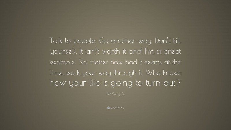 Ken Griffey, Jr. Quote: “Talk to people. Go another way. Don’t kill yourself. It ain’t worth it and I’m a great example. No matter how bad it seems at the time, work your way through it. Who knows how your life is going to turn out?”
