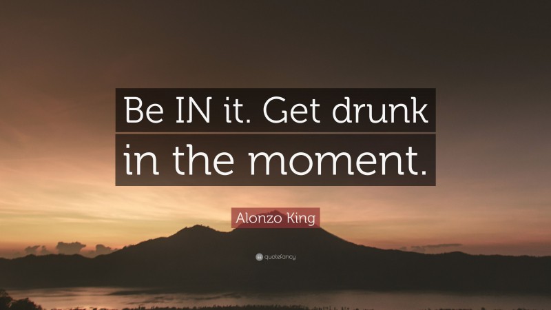 Alonzo King Quote: “Be IN it. Get drunk in the moment.”