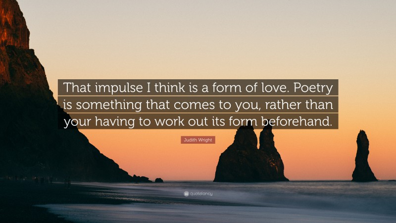 Judith Wright Quote: “That impulse I think is a form of love. Poetry is something that comes to you, rather than your having to work out its form beforehand.”