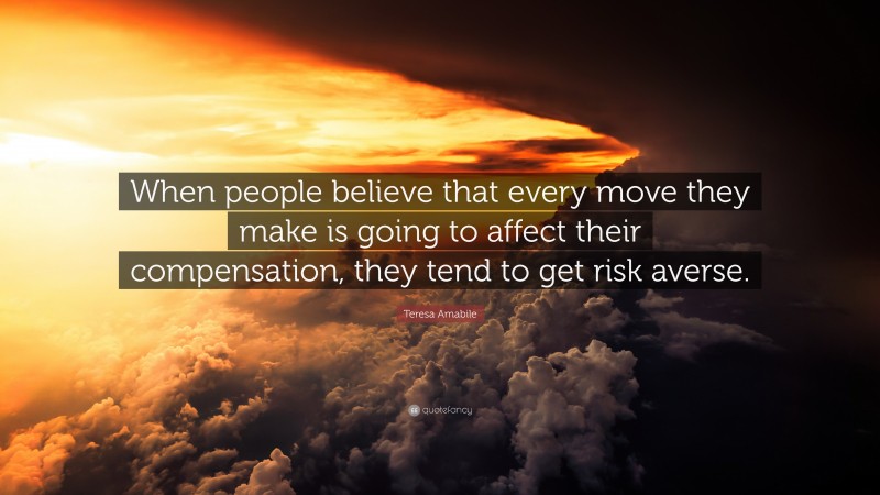 Teresa Amabile Quote: “When people believe that every move they make is going to affect their compensation, they tend to get risk averse.”