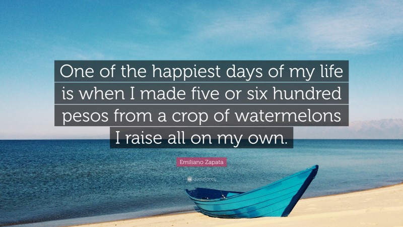 Emiliano Zapata Quote: “One of the happiest days of my life is when I made five or six hundred pesos from a crop of watermelons I raise all on my own.”