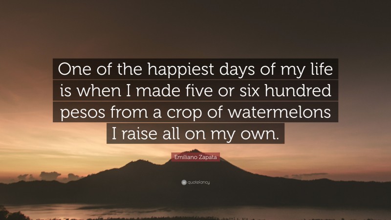 Emiliano Zapata Quote: “One of the happiest days of my life is when I made five or six hundred pesos from a crop of watermelons I raise all on my own.”