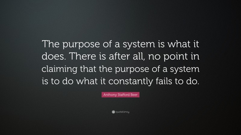 Anthony Stafford Beer Quote: “The purpose of a system is what it does. There is after all, no point in claiming that the purpose of a system is to do what it constantly fails to do.”