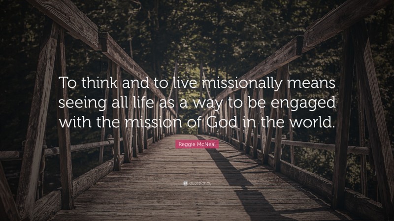 Reggie McNeal Quote: “To think and to live missionally means seeing all life as a way to be engaged with the mission of God in the world.”