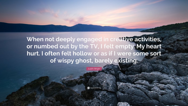 Judith Wright Quote: “When not deeply engaged in creative activities, or numbed out by the TV, I felt empty. My heart hurt. I often felt hollow or as if I were some sort of wispy ghost, barely existing.”