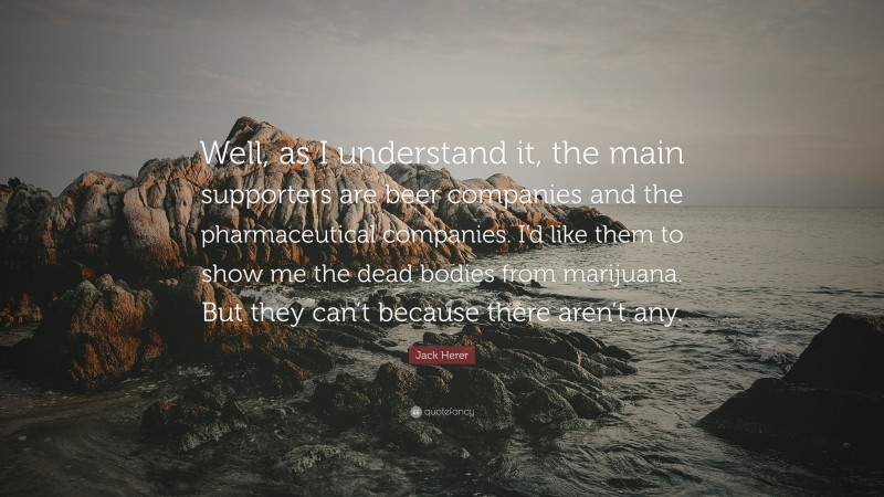 Jack Herer Quote: “Well, as I understand it, the main supporters are beer companies and the pharmaceutical companies. I’d like them to show me the dead bodies from marijuana. But they can’t because there aren’t any.”