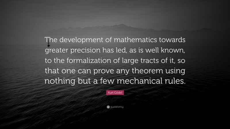Kurt Gödel Quote: “The development of mathematics towards greater precision has led, as is well known, to the formalization of large tracts of it, so that one can prove any theorem using nothing but a few mechanical rules.”