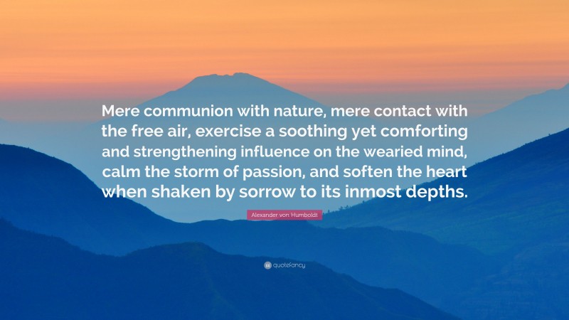 Alexander von Humboldt Quote: “Mere communion with nature, mere contact with the free air, exercise a soothing yet comforting and strengthening influence on the wearied mind, calm the storm of passion, and soften the heart when shaken by sorrow to its inmost depths.”
