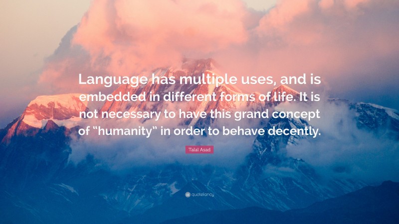 Talal Asad Quote: “Language has multiple uses, and is embedded in different forms of life. It is not necessary to have this grand concept of “humanity” in order to behave decently.”