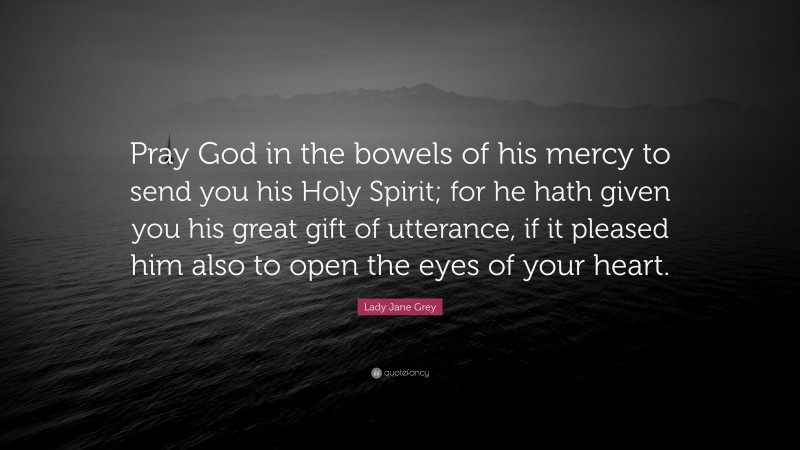 Lady Jane Grey Quote: “Pray God in the bowels of his mercy to send you his Holy Spirit; for he hath given you his great gift of utterance, if it pleased him also to open the eyes of your heart.”