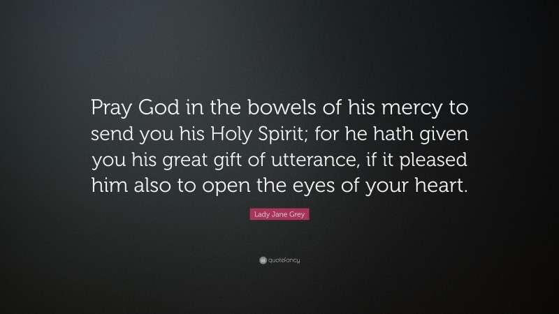 Lady Jane Grey Quote: “Pray God in the bowels of his mercy to send you his Holy Spirit; for he hath given you his great gift of utterance, if it pleased him also to open the eyes of your heart.”