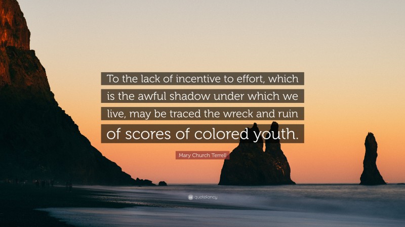 Mary Church Terrell Quote: “To the lack of incentive to effort, which is the awful shadow under which we live, may be traced the wreck and ruin of scores of colored youth.”