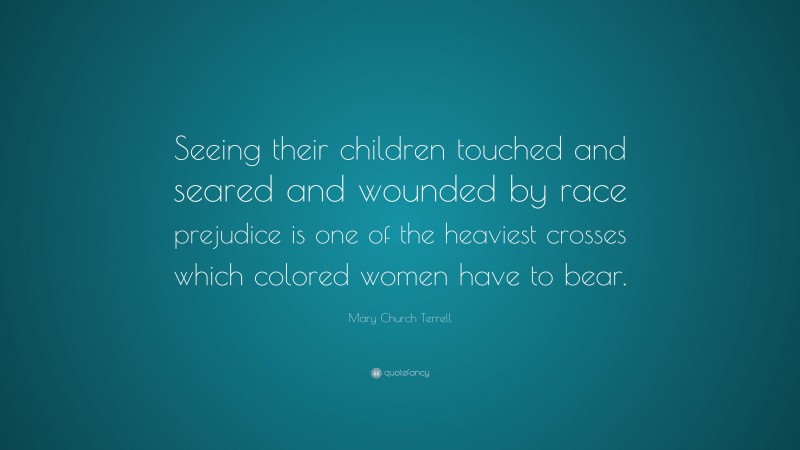 Mary Church Terrell Quote: “Seeing their children touched and seared and wounded by race prejudice is one of the heaviest crosses which colored women have to bear.”