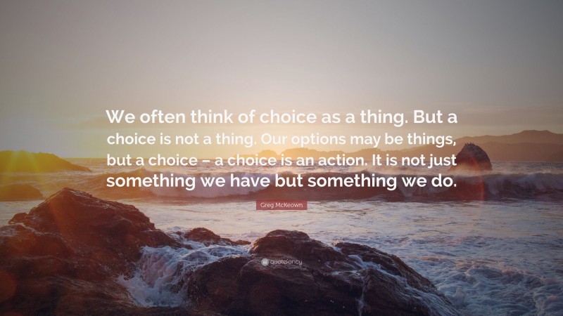 Greg McKeown Quote: “We often think of choice as a thing. But a choice is not a thing. Our options may be things, but a choice – a choice is an action. It is not just something we have but something we do.”