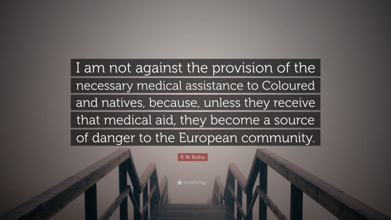 P. W. Botha Quote: “I am not against the provision of the necessary medical assistance to Coloured and natives, because, unless they receive that medical aid, they become a source of danger to the European community.”