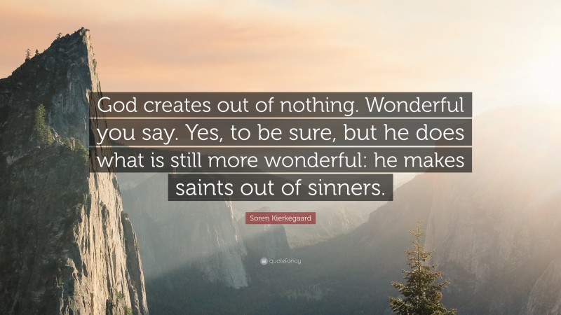 Soren Kierkegaard Quote: “God creates out of nothing. Wonderful you say. Yes, to be sure, but he does what is still more wonderful: he makes saints out of sinners.”