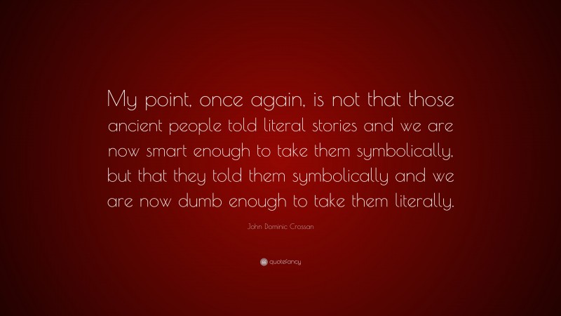 John Dominic Crossan Quote: “My point, once again, is not that those ancient people told literal stories and we are now smart enough to take them symbolically, but that they told them symbolically and we are now dumb enough to take them literally.”
