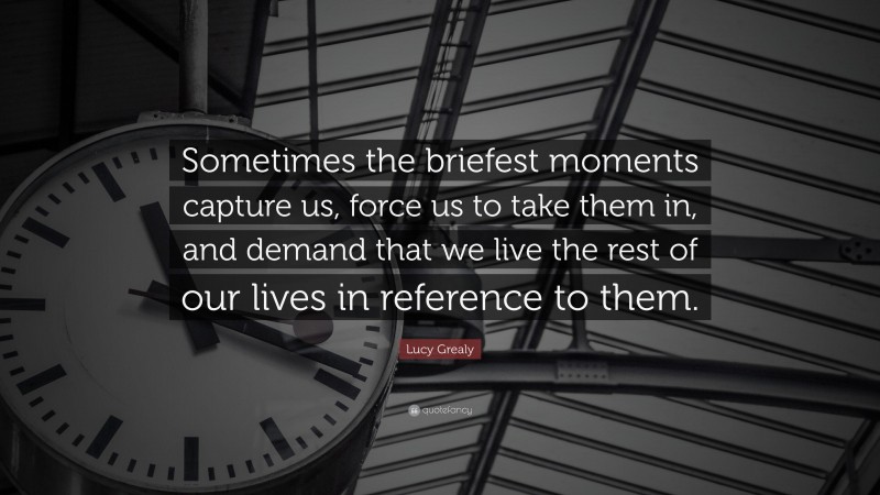 Lucy Grealy Quote: “Sometimes the briefest moments capture us, force us to take them in, and demand that we live the rest of our lives in reference to them.”