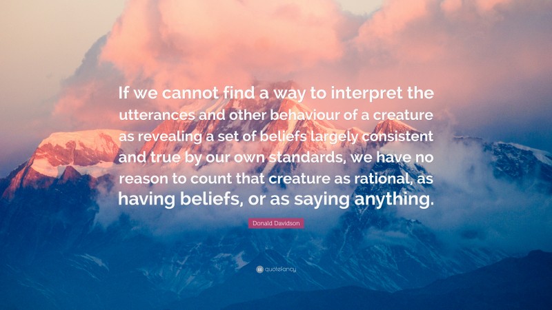Donald Davidson Quote: “If we cannot find a way to interpret the utterances and other behaviour of a creature as revealing a set of beliefs largely consistent and true by our own standards, we have no reason to count that creature as rational, as having beliefs, or as saying anything.”