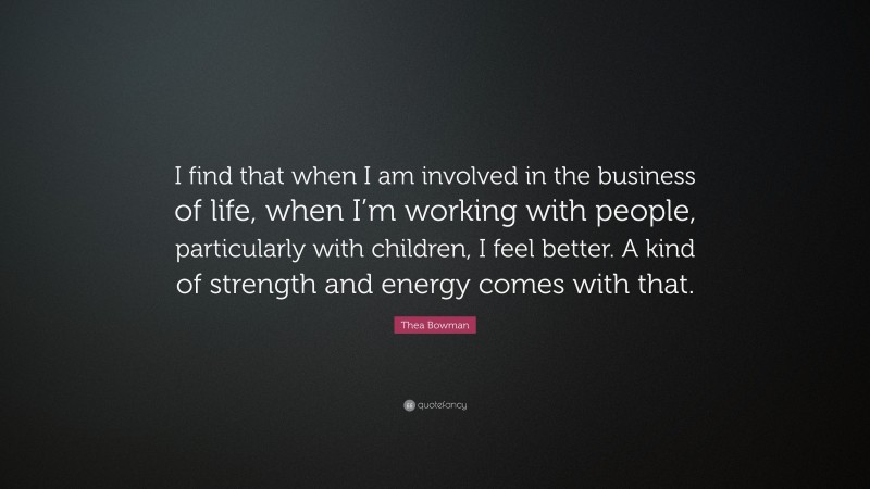 Thea Bowman Quote: “I find that when I am involved in the business of life, when I’m working with people, particularly with children, I feel better. A kind of strength and energy comes with that.”