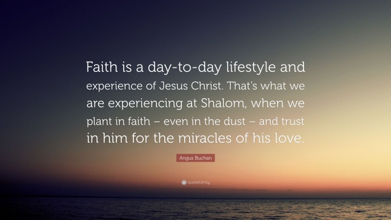 Angus Buchan Quote: “Faith is a day-to-day lifestyle and experience of Jesus Christ. That’s what we are experiencing at Shalom, when we plant in faith – even in the dust – and trust in him for the miracles of his love.”