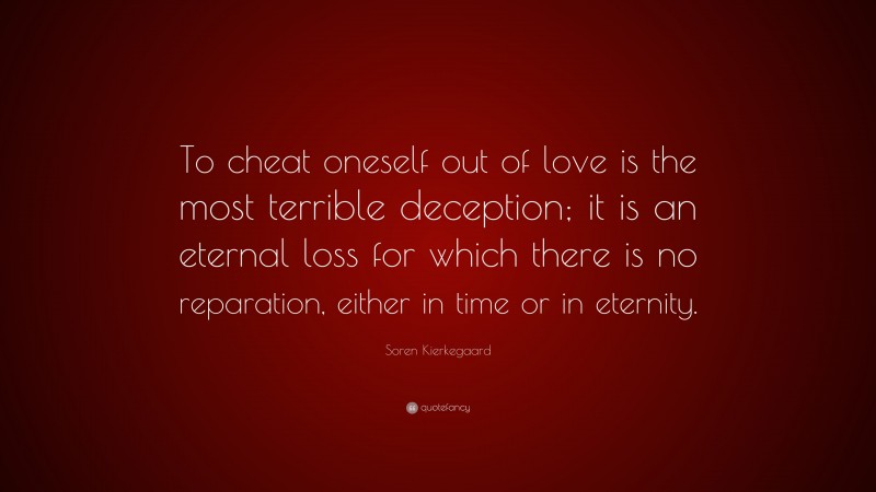 Soren Kierkegaard Quote: “To cheat oneself out of love is the most terrible deception; it is an eternal loss for which there is no reparation, either in time or in eternity.”