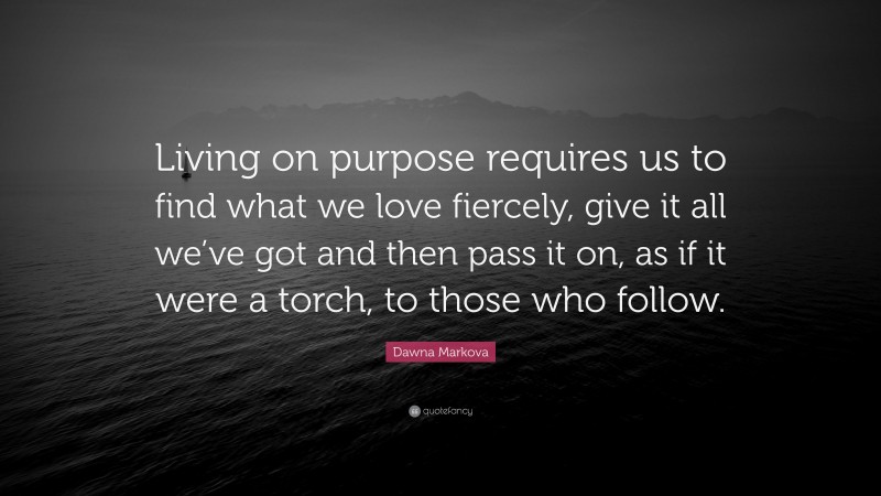 Dawna Markova Quote: “Living on purpose requires us to find what we love fiercely, give it all we’ve got and then pass it on, as if it were a torch, to those who follow.”