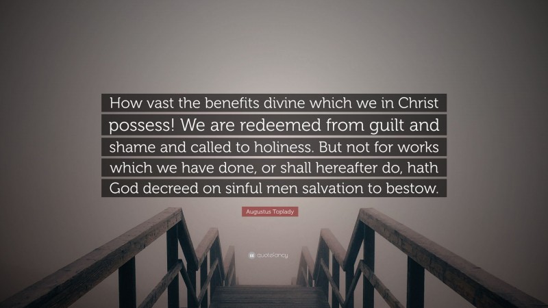 Augustus Toplady Quote: “How vast the benefits divine which we in Christ possess! We are redeemed from guilt and shame and called to holiness. But not for works which we have done, or shall hereafter do, hath God decreed on sinful men salvation to bestow.”