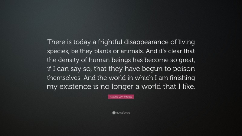Claude Lévi-Strauss Quote: “There is today a frightful disappearance of living species, be they plants or animals. And it’s clear that the density of human beings has become so great, if I can say so, that they have begun to poison themselves. And the world in which I am finishing my existence is no longer a world that I like.”