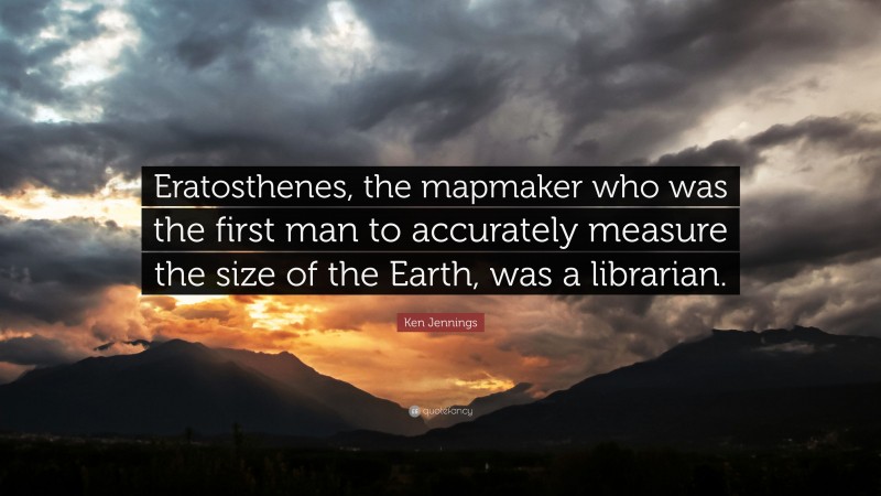 Ken Jennings Quote: “Eratosthenes, the mapmaker who was the first man to accurately measure the size of the Earth, was a librarian.”