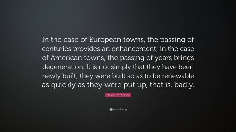 Claude Lévi-Strauss Quote: “In the case of European towns, the passing of centuries provides an enhancement; in the case of American towns, the passing of years brings degeneration. It is not simply that they have been newly built; they were built so as to be renewable as quickly as they were put up, that is, badly.”