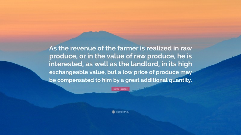 David Ricardo Quote: “As the revenue of the farmer is realized in raw produce, or in the value of raw produce, he is interested, as well as the landlord, in its high exchangeable value, but a low price of produce may be compensated to him by a great additional quantity.”
