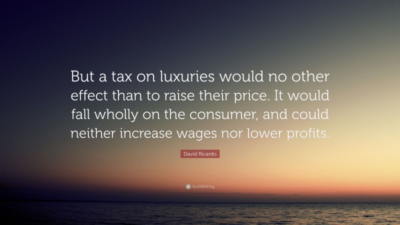 David Ricardo Quote: “But a tax on luxuries would no other effect than to raise their price. It would fall wholly on the consumer, and could neither increase wages nor lower profits.”