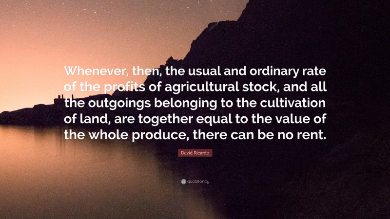 David Ricardo Quote: “Whenever, then, the usual and ordinary rate of the profits of agricultural stock, and all the outgoings belonging to the cultivation of land, are together equal to the value of the whole produce, there can be no rent.”