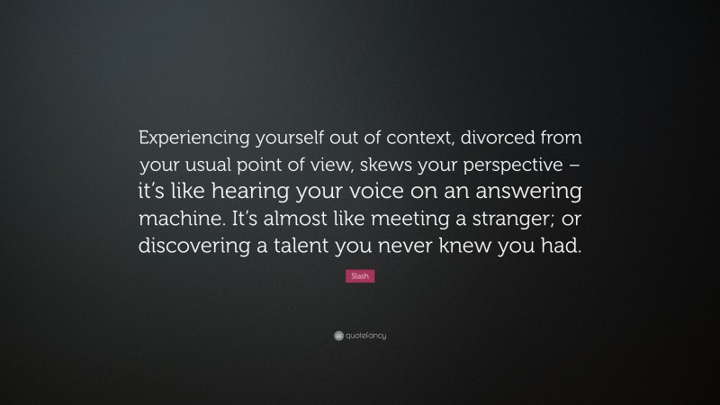 Slash Quote: “Experiencing yourself out of context, divorced from your usual point of view, skews your perspective – it’s like hearing your voice on an answering machine. It’s almost like meeting a stranger; or discovering a talent you never knew you had.”