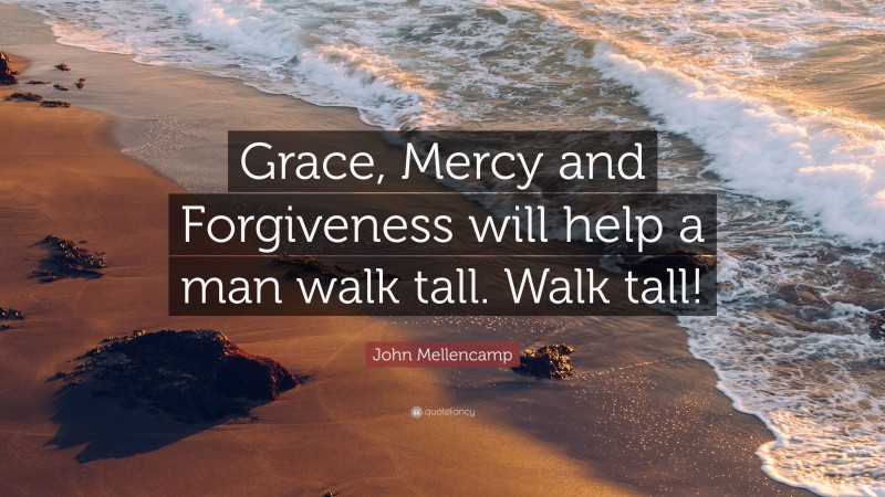 John Mellencamp Quote: “Grace, Mercy and Forgiveness will help a man walk tall. Walk tall!”