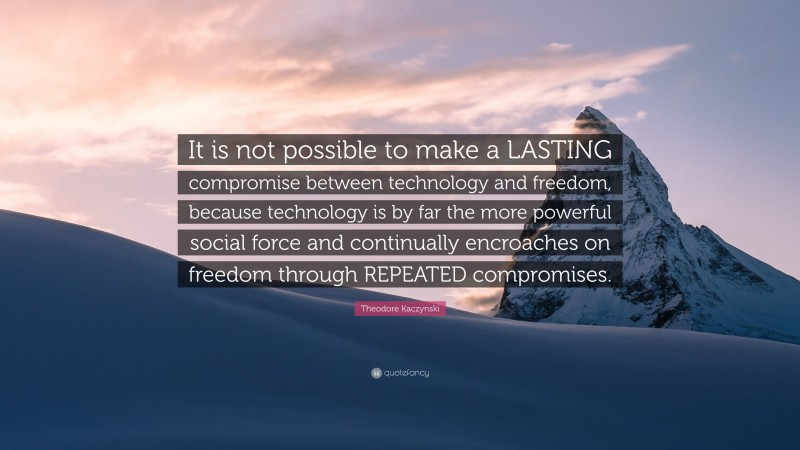 Theodore Kaczynski Quote: “It is not possible to make a LASTING compromise between technology and freedom, because technology is by far the more powerful social force and continually encroaches on freedom through REPEATED compromises.”