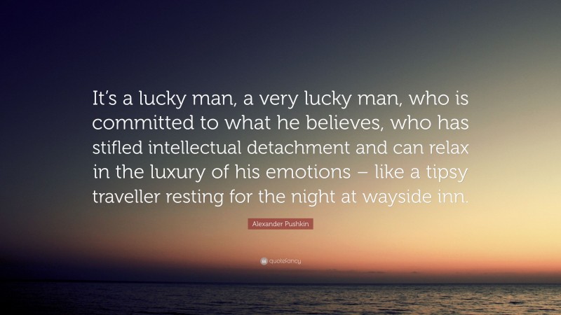 Alexander Pushkin Quote: “It’s a lucky man, a very lucky man, who is committed to what he believes, who has stifled intellectual detachment and can relax in the luxury of his emotions – like a tipsy traveller resting for the night at wayside inn.”