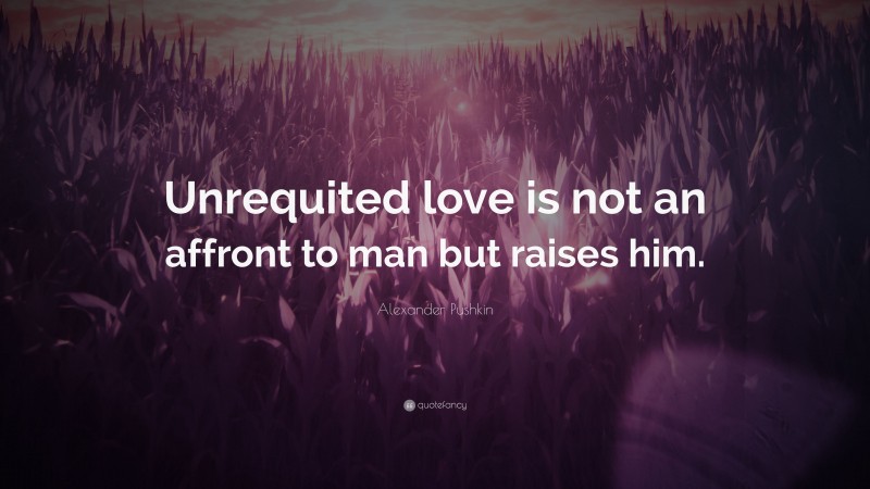 Alexander Pushkin Quote: “Unrequited love is not an affront to man but raises him.”