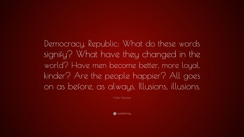 Haile Selassie Quote: “Democracy, Republic: What do these words signify? What have they changed in the world? Have men become better, more loyal, kinder? Are the people happier? All goes on as before, as always. Illusions, illusions.”