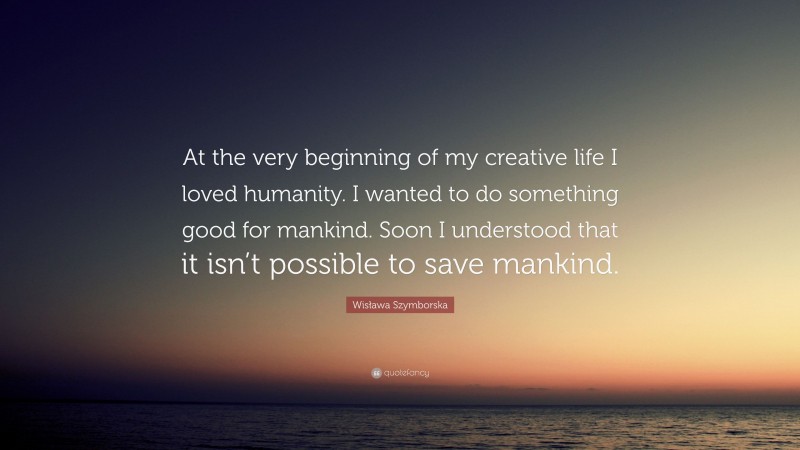 Wisława Szymborska Quote: “At the very beginning of my creative life I loved humanity. I wanted to do something good for mankind. Soon I understood that it isn’t possible to save mankind.”