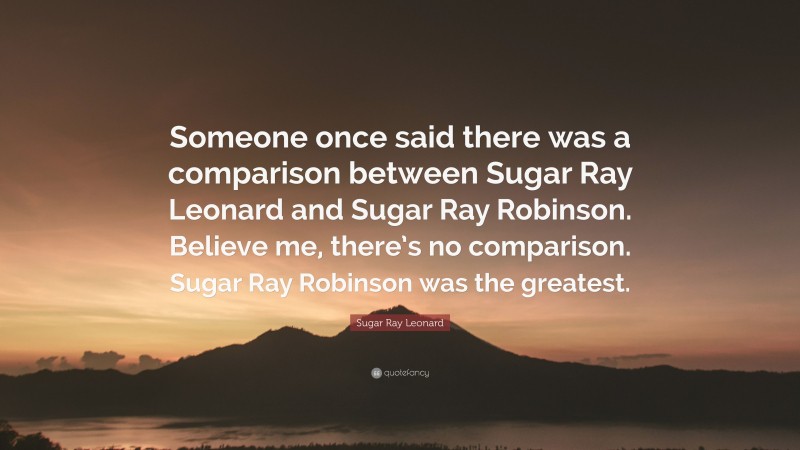 Sugar Ray Leonard Quote: “Someone once said there was a comparison between Sugar Ray Leonard and Sugar Ray Robinson. Believe me, there’s no comparison. Sugar Ray Robinson was the greatest.”