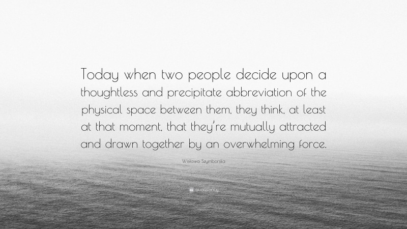 Wisława Szymborska Quote: “Today when two people decide upon a thoughtless and precipitate abbreviation of the physical space between them, they think, at least at that moment, that they’re mutually attracted and drawn together by an overwhelming force.”