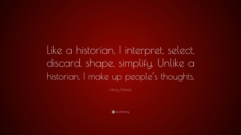 Hilary Mantel Quote: “Like a historian, I interpret, select, discard, shape, simplify. Unlike a historian, I make up people’s thoughts.”