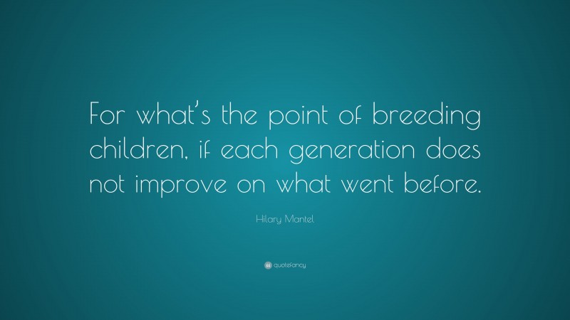 Hilary Mantel Quote: “For what’s the point of breeding children, if each generation does not improve on what went before.”