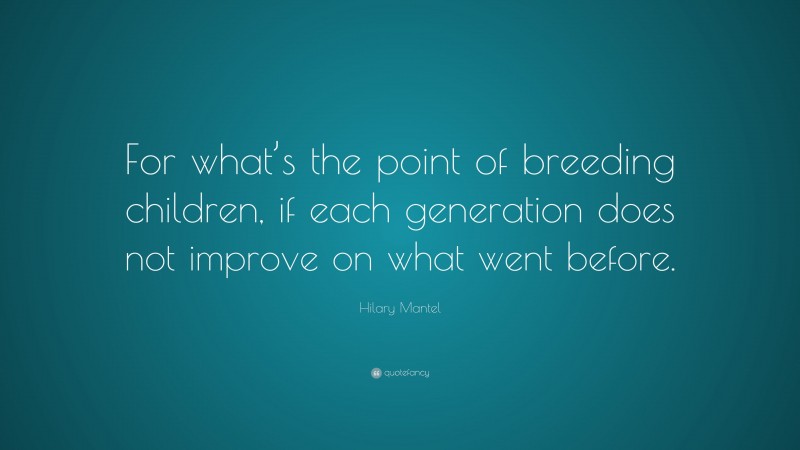 Hilary Mantel Quote: “For what’s the point of breeding children, if each generation does not improve on what went before.”