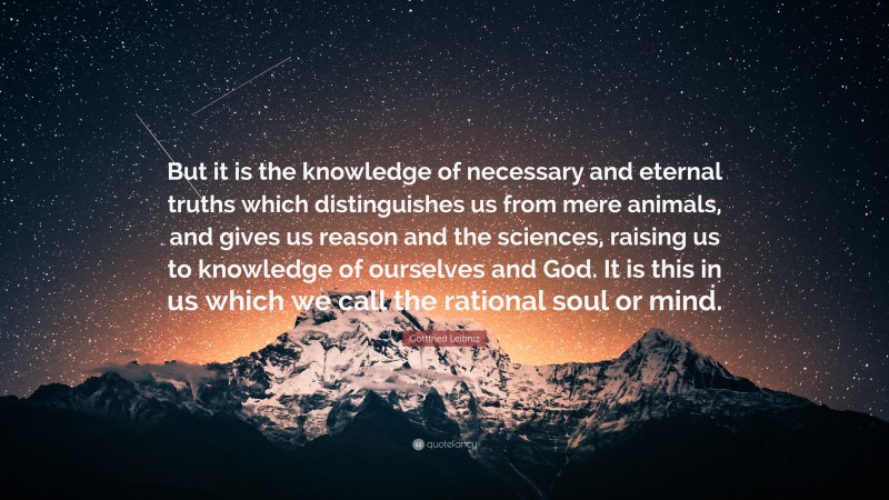 Gottfried Leibniz Quote: “But it is the knowledge of necessary and eternal truths which distinguishes us from mere animals, and gives us reason and the sciences, raising us to knowledge of ourselves and God. It is this in us which we call the rational soul or mind.”