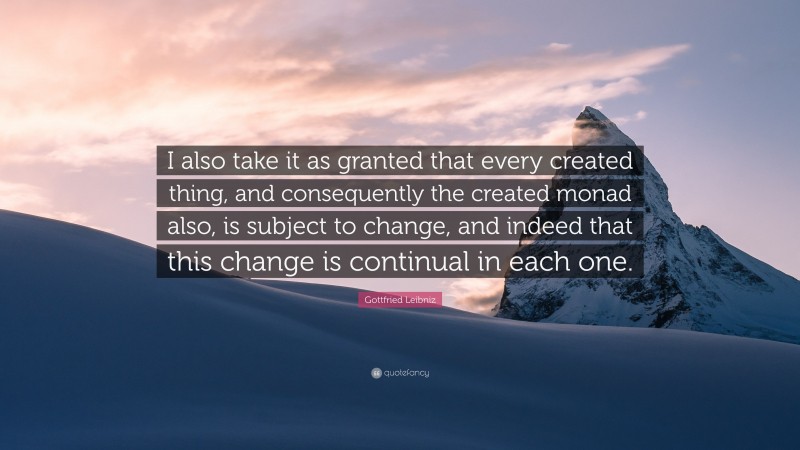 Gottfried Leibniz Quote: “I also take it as granted that every created thing, and consequently the created monad also, is subject to change, and indeed that this change is continual in each one.”