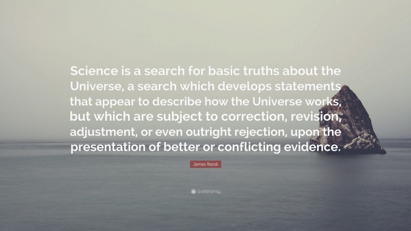 James Randi Quote: “Science is a search for basic truths about the Universe, a search which develops statements that appear to describe how the Universe works, but which are subject to correction, revision, adjustment, or even outright rejection, upon the presentation of better or conflicting evidence.”
